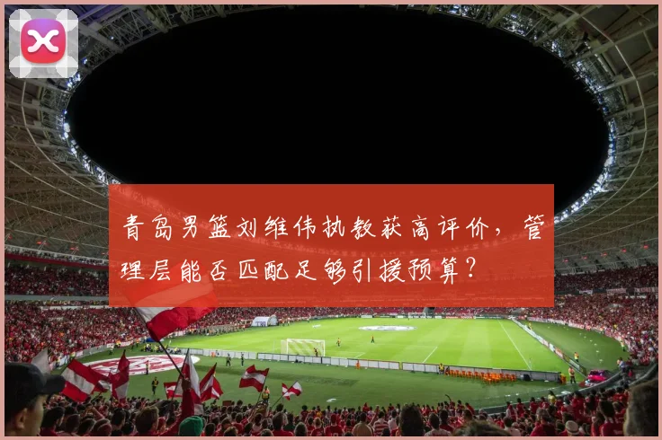 青岛男篮刘维伟执教获高评价，管理层能否匹配足够引援预算？