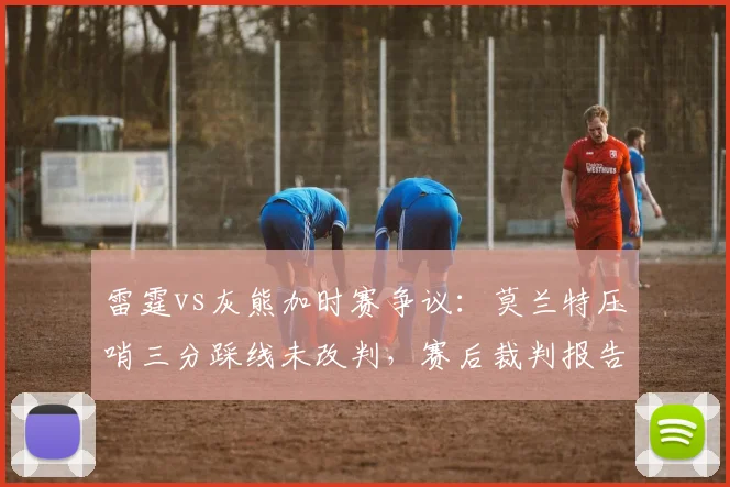 雷霆vs灰熊加时赛争议：莫兰特压哨三分踩线未改判，赛后裁判报告承认错误