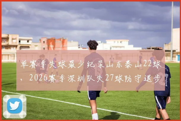 单赛季失球最少纪录山东泰山22球，2026赛季深圳队失27球防守退步