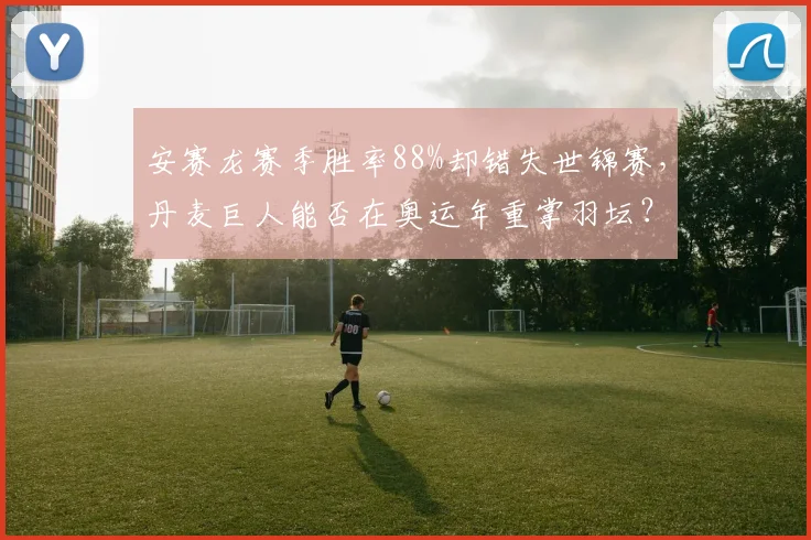 安赛龙赛季胜率88%却错失世锦赛，丹麦巨人能否在奥运年重掌羽坛？