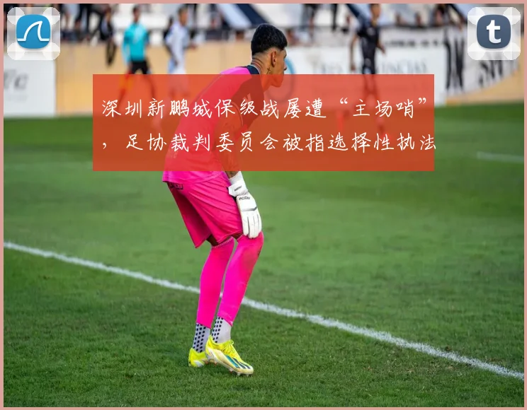 深圳新鹏城保级战屡遭“主场哨”,足协裁判委员会被指选择性执法