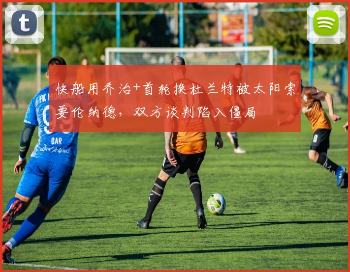 快船用乔治+首轮换杜兰特被太阳索要伦纳德，双方谈判陷入僵局