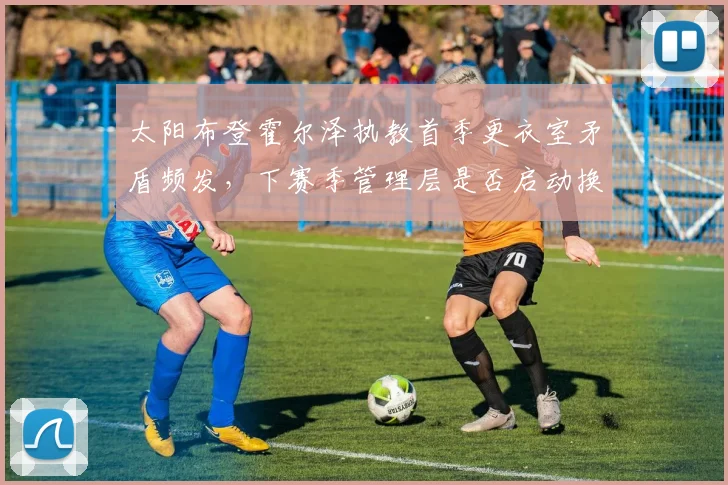 太阳布登霍尔泽执教首季更衣室矛盾频发，下赛季管理层是否启动换帅预案_br_