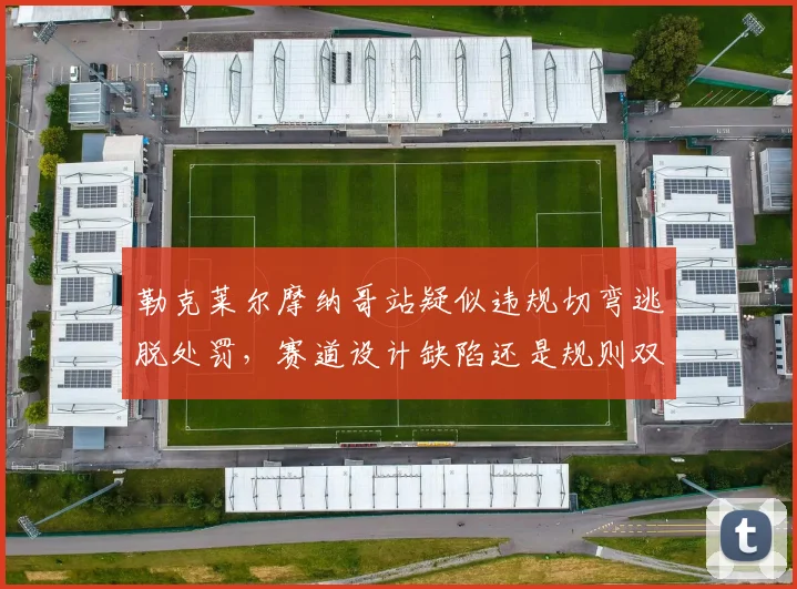 勒克莱尔摩纳哥站疑似违规切弯逃脱处罚,赛道设计缺陷还是规则双标?