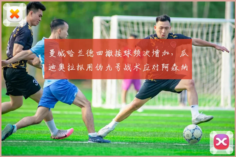 曼城哈兰德回撤接球频次增加,瓜迪奥拉拟用伪九号战术应对阿森纳高位逼抢