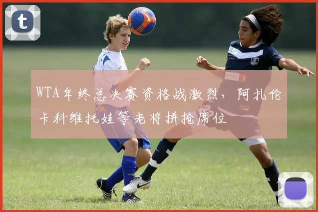 WTA年终总决赛资格战激烈，阿扎伦卡科维托娃等老将拼抢席位